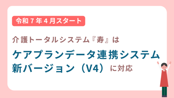 介護トータルシステム『寿』は、ケアプランデータ連携システム　新バージョン（V4）へ対応しています！
